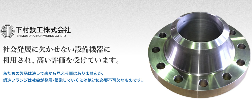 下村鉄工株式会社 社会発展に欠かせない設備機器に利用され、高い評価を受けています。 私たちの製品は決して表から見える事はありませんが、鍛造フランジは社会が発展・繁栄していくには絶対に必要不可欠なものです。
